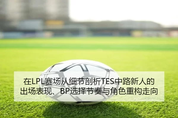 在LPL赛场从细节剖析TES中路新人的出场表现、BP选择节奏与角色重构走向